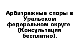 Арбитражные споры в Уральском федеральном округе  (Консультация бесплатно).